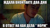 ждала вконтакте два дня в ответ на как дела " норм"