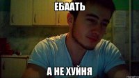 ебаать а не хуйня