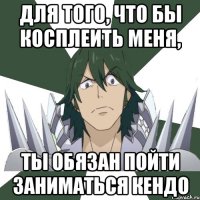 Для того, что бы косплеить меня, ты обязан пойти заниматься кендо