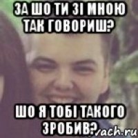 За шо ти зі мною так говориш? Шо я тобі такого зробив?
