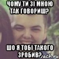 Чому ти зі мною так говориш? Шо я тобі такого зробив?