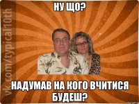 ну що? надумав на кого вчитися будеш?