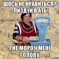 шось не нравиться? - пиздуй в АТБ! і не мороч мені голову
