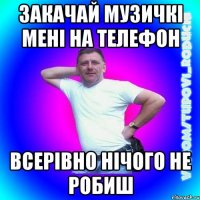 закачай музичкі мені на телефон всерівно нічого не робиш