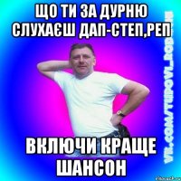 що ти за дурню слухаєш дап-степ,реп включи краще шансон