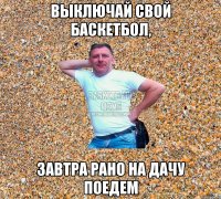 выключай свой баскетбол, завтра рано на дачу поедем