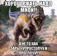 хорош ржать надо мной!! а не то как зарычу!!ростопчу и проглочу!!
