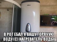  В РОТ ЕБАЛ Я ВАШУ ГОРЯЧУЮ ВОДУ (с) нагреватель воды