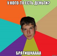 у кого-то есть деньги? БРАТИШКАААА