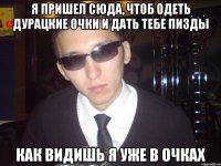 я пришел сюда, чтоб одеть дурацкие очки и дать тебе пизды как видишь я уже в очках