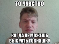 То чувство Когда не можешь высрать говняшку