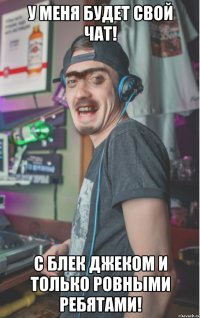 У меня будет свой чат! с блек джеком и только ровными ребятами!