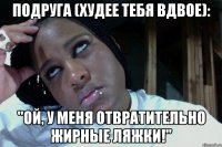Подруга (худее тебя вдвое): "Ой, у меня отвратительно жирные ляжки!"