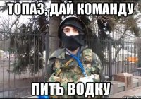 топаз, дай команду пить водку