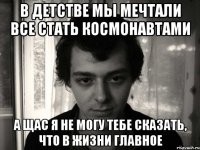 в детстве мы мечтали все стать космонавтами а щас я не могу тебе сказать, что в жизни главное