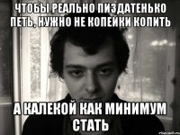 чтобы реально пиздатенько петь, нужно не копейки копить а калекой как минимум стать