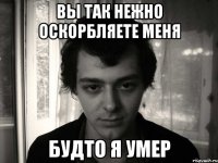 вы так нежно оскорбляете меня будто я умер