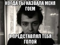 когда ты назвала меня гоем я представлял тебя голой