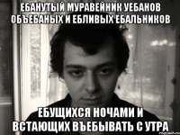 ебанутый муравейник уебанов объебаных и ебливых ебальников ебущихся ночами и встающих въебывать с утра