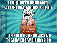 Те відчуття коли матч Аргентина-Боснія в 01:00 І ти його подивишся бо тобі на екзамен на 12:00