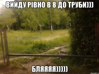 вийду рівно в 8 до труби))) бляяяя)))))