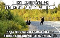 Ишкилиб шу йулдан утади-ми? Алдамадингми? Дада тинчланинг Азамат уйга шу йулдан кайтади, хитлатиб куясиз...)))