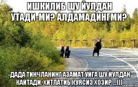 Ишкилиб шу йулдан утади-ми? Алдамадингми? -Дада тинчланинг Азамат уйга шу йулдан кайтади, хитлатиб куясиз хозир ...)))