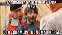 насяльника ма не взламывали игры это джамшут взломал игры