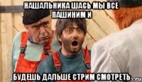 нашальника шась мы все пашиним и будешь дальше стрим смотреть