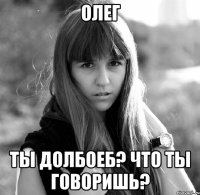 Олег Ты долбоеб? Что ты говоришь?