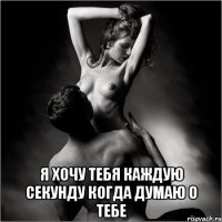  я хочу тебя каждую секунду когда думаю о тебе