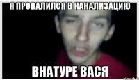 Я ПРОВАЛИЛСЯ В КАНАЛИЗАЦИЮ ВНАТУРЕ ВАСЯ