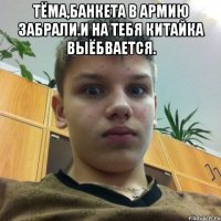 Тёма,Банкета в армию забрали.И на тебя китайка выёбвается. 