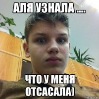 аля узнала .... что у меня отсасала)