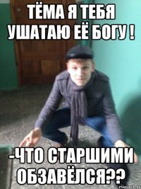 Тёма я тебя ушатаю её богу ! -Что старшими обзавёлся??