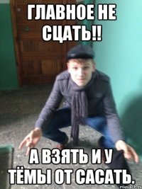 Главное не сцать!! А взять и у Тёмы от сасать.