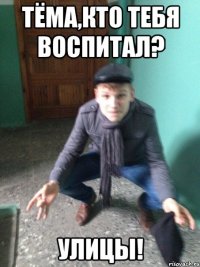 Тёма,кто тебя воспитал? Улицы!