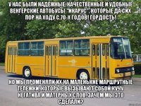У нас были надёжные, качественные и удобные венгерские автобусы "Икарус", которые да сих пор на ходу с 70-х годов! Гордость! Но мы променяли их на маленькие маршрутные тележки, которые вызывают собой кучу негатива и матерных слов. Зачём мы это сделали?
