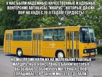 У нас были надёжные, качественные и удобные венгерские автобусы "Икарус", которые да сих пор на ходу с 70-х годов! Гордость! Но мы променяли их на маленькие гавёные маршрутные консервные банки, которые вызывают собой кучу матерных слов. Спрашивается - зачем мы это сделали?