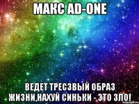 МАКС AD-ONE ВЕДЕТ ТРЕСЗВЫЙ ОБРАЗ ЖИЗНИ,НАХУЙ СИНЬКИ - ЭТО ЗЛО!