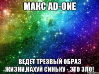 МАКС AD-ONE ВЕДЕТ ТРЕЗВЫЙ ОБРАЗ ЖИЗНИ,НАХУЙ СИНЬКУ - ЭТО ЗЛО!