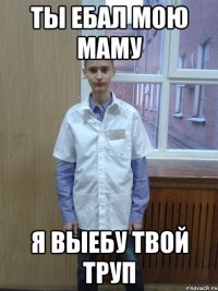 ты ебал мою маму я выебу твой труп