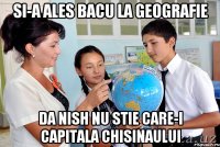 si-a ales bacu la geografie da nish nu stie care-i capitala Chisinaului