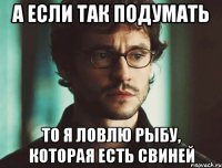 А если так подумать то я ловлю рыбу, которая есть свиней