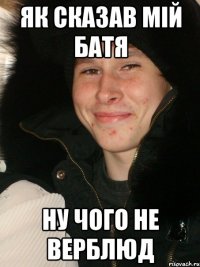 Як сказав мій батя ну чого не верблюд