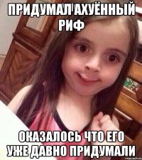 придумал ахуённый риф оказалось что его уже давно придумали