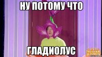 ну потому что гладиолус