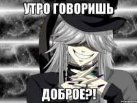 Утро говоришь доброе?!