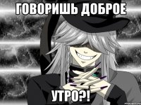 Говоришь доброе утро?!