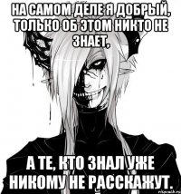 На самом деле я добрый, только об этом никто не знает, а те, кто знал уже никому не расскажут.
